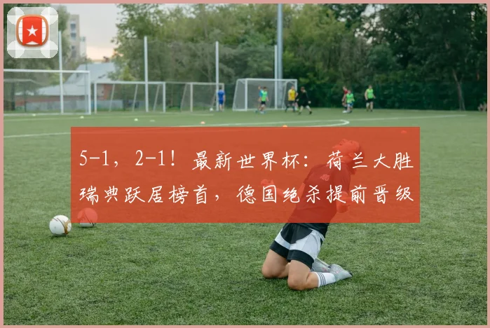 5-1,2-1!最新世界杯:荷兰大胜瑞典跃居榜首,德国绝杀提前晋级