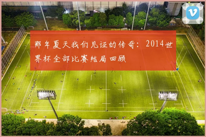 那年夏天我们见证的传奇：2014世界杯全部比赛结局回顾