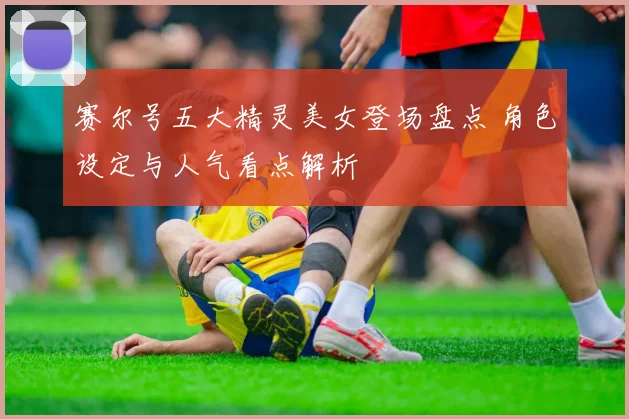 赛尔号五大精灵美女登场盘点 角色设定与人气看点解析