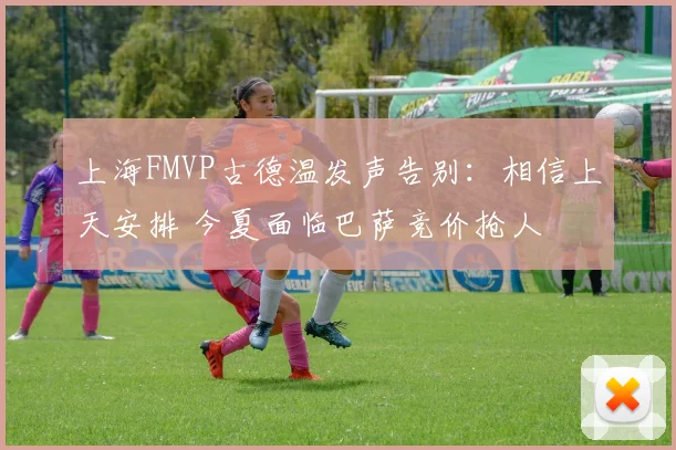 上海FMVP古德温发声告别:相信上天安排 今夏面临巴萨竞价抢人