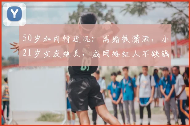 50岁加内特近况:离婚很潇洒,小21岁女友绝美,成网络红人不缺钱