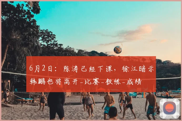 6月2日：陈涛已经下课，徐江暗示韩鹏也将离开_比赛_教练_成绩