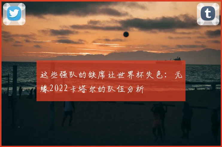 这些强队的缺席让世界杯失色:无缘2022卡塔尔的队伍分析