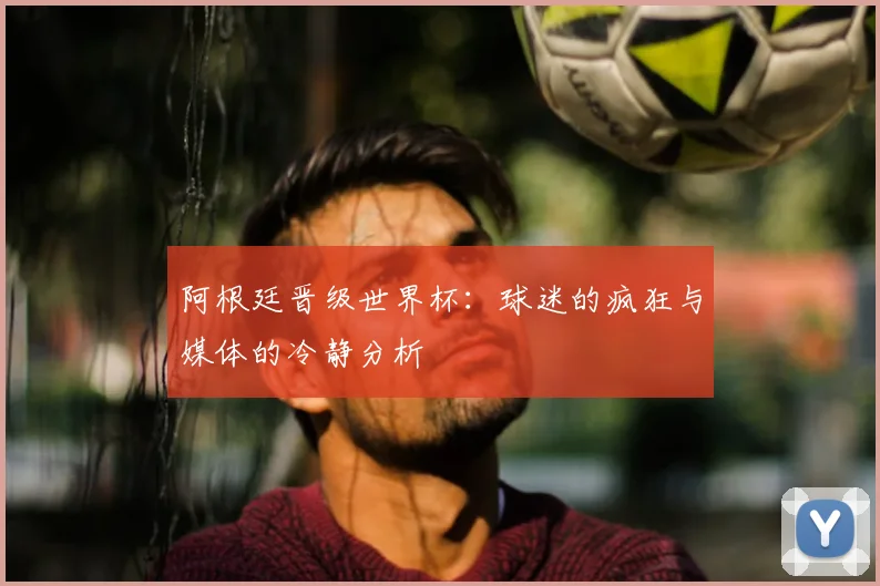 阿根廷晋级世界杯：球迷的疯狂与媒体的冷静分析