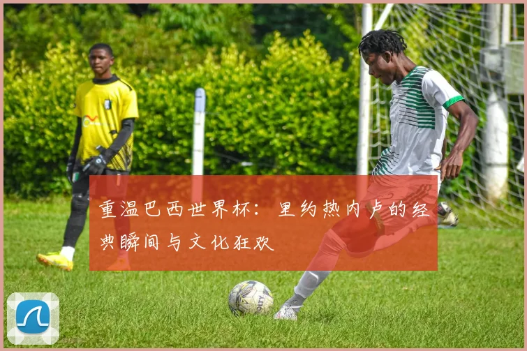重温巴西世界杯:里约热内卢的经典瞬间与文化狂欢