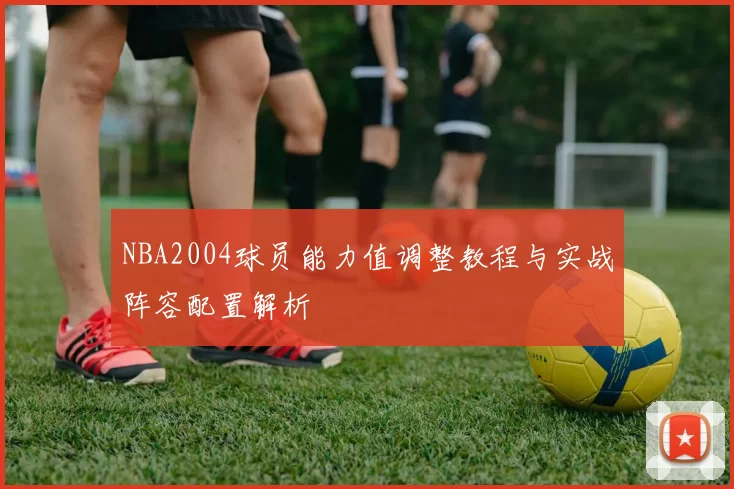 NBA2004球员能力值调整教程与实战阵容配置解析