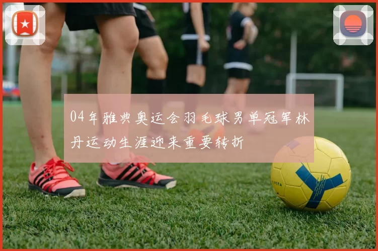 04年雅典奥运会羽毛球男单冠军林丹运动生涯迎来重要转折