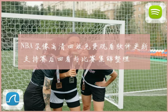 NBA录像高清回放免费观看软件更新 支持赛后回看与比赛集锦整理