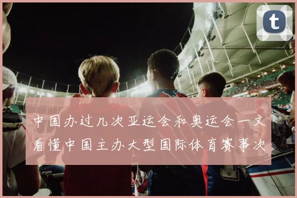 中国办过几次亚运会和奥运会一文看懂中国主办大型国际体育赛事次数与城市分布