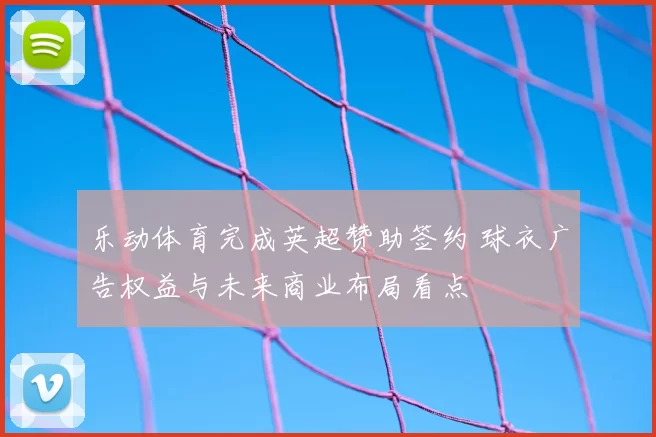 乐动体育完成英超赞助签约 球衣广告权益与未来商业布局看点