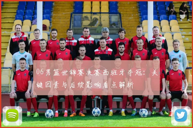 06男篮世锦赛决赛西班牙夺冠:关键因素与后续影响看点解析
