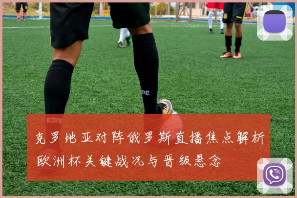 克罗地亚对阵俄罗斯直播焦点解析 欧洲杯关键战况与晋级悬念
