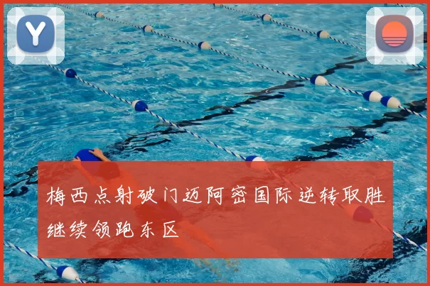 梅西点射破门迈阿密国际逆转取胜继续领跑东区