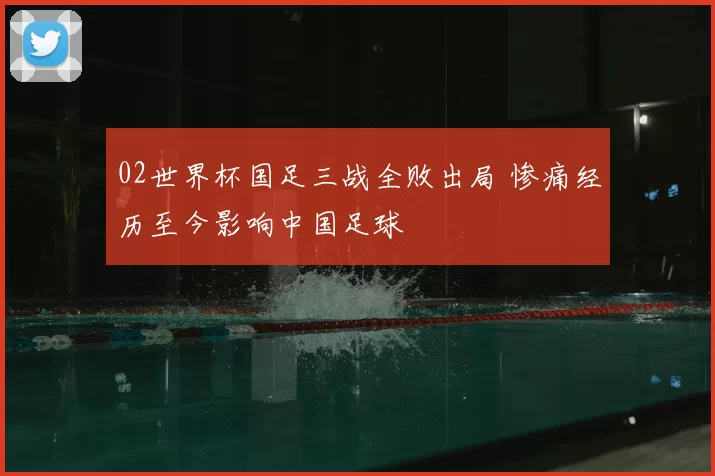 02世界杯国足三战全败出局 惨痛经历至今影响中国足球