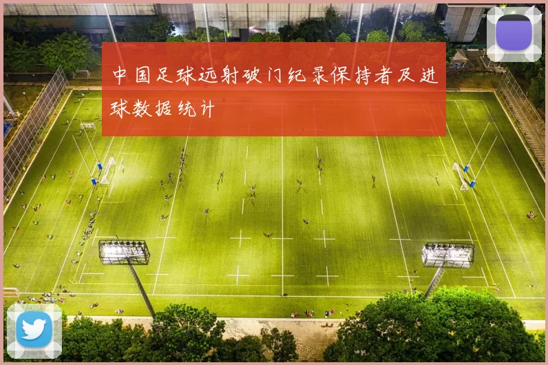 中国足球远射破门纪录保持者及进球数据统计
