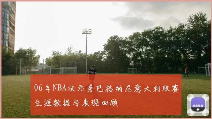 06年NBA状元秀巴格纳尼意大利联赛生涯数据与表现回顾