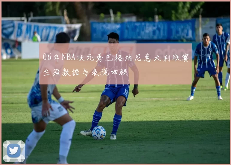 06年NBA状元秀巴格纳尼意大利联赛生涯数据与表现回顾