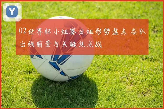 02世界杯小组赛分组形势盘点 各队出线前景与关键焦点战