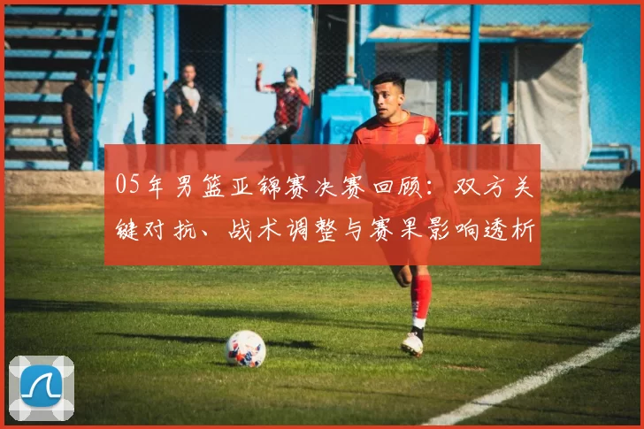 05年男篮亚锦赛决赛回顾:双方关键对抗、战术调整与赛果影响透析