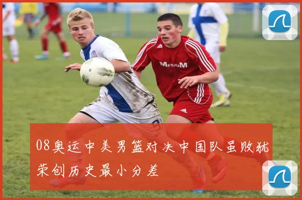08奥运中美男篮对决中国队虽败犹荣创历史最小分差