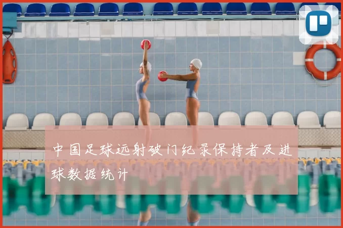 中国足球远射破门纪录保持者及进球数据统计