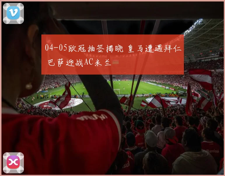 04-05欧冠抽签揭晓 皇马遭遇拜仁 巴萨迎战AC米兰