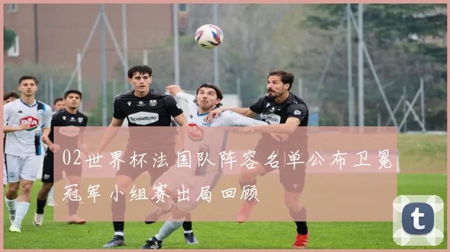 02世界杯法国队阵容名单公布卫冕冠军小组赛出局回顾