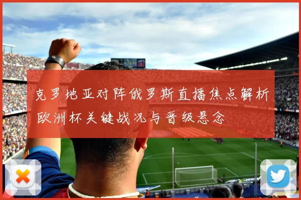 克罗地亚对阵俄罗斯直播焦点解析 欧洲杯关键战况与晋级悬念